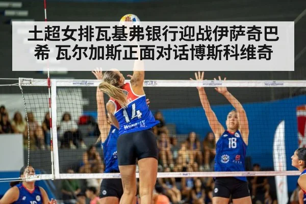 土超女排瓦基弗银行迎战伊萨奇巴希 瓦尔加斯正面对话博斯科维奇（kaiyun）