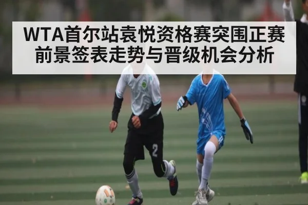 WTA首尔站袁悦资格赛突围正赛前景签表走势与晋级机会分析（kaiyun）
