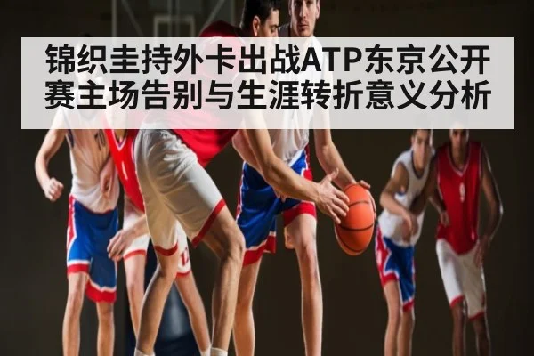锦织圭持外卡出战ATP东京公开赛主场告别与生涯转折意义分析（kaiyun）