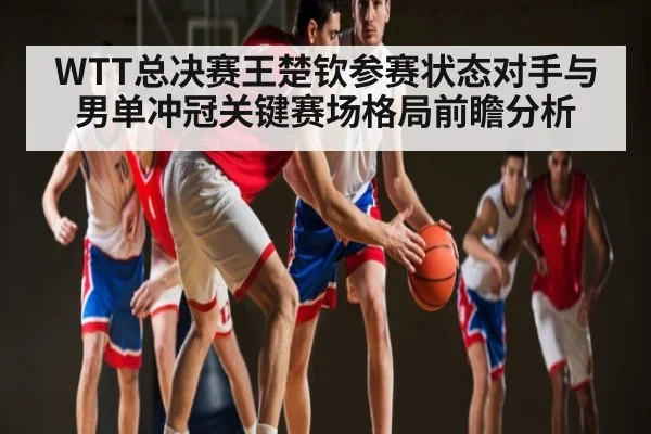 WTT总决赛王楚钦参赛状态对手与男单冲冠关键赛场格局前瞻分析（kaiyun）