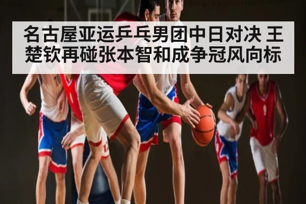 名古屋亚运乒乓男团中日对决 王楚钦再碰张本智和成争冠风向标（kaiyun）